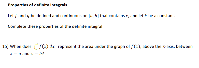 Properties of definite integrals
Let f and g be defined and continuous on [a, b] that contains c, and let k be a constant.
Complete these properties of the definite integral
15) When does f(x) dx represent the area under the graph of f(x), above the x-axis, between
x = a and x = b?
