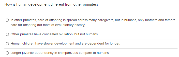 How is human development different from other primates?
O In other primates, care of offspring is spread across many caregivers, but in humans, only mothers and fathers
care for offspring (for most of evolutionary history)
Other primates have concealed ovulation, but not humans.
Human children have slower development and are dependent for longer.
Longer juvenile dependency in chimpanzees compare to humans