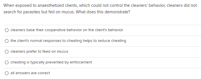 When exposed to anaesthetized clients, which could not control the cleaners' behavior, cleaners did not
search for parasites but fed on mucus. What does this demonstrate?
cleaners base their cooperative behavior on the client's behavior
the client's normal responses to cheating helps to reduce cheating
cleaners prefer to feed on mucus
O cheating is typically prevented by enforcement
all answers are correct
