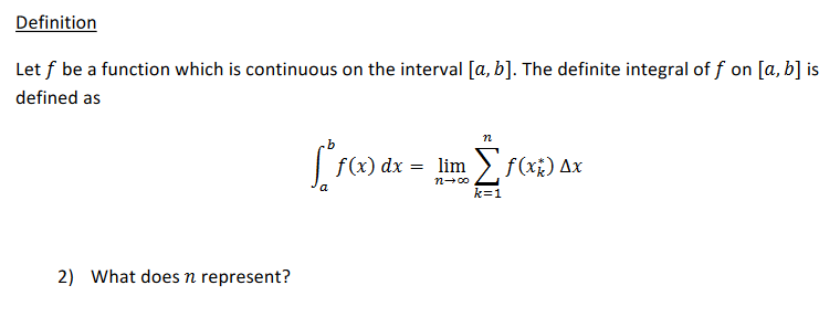 Definition
Let f be a function which is continuous on the interval [a, b]. The definite integral of f on [a, b] is
defined as
n
f(x) dx
= lim > f(x;) Ax
n-00
k=1
2) What does n represent?
