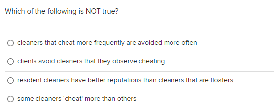 Which of the following is NOT true?
cleaners that cheat more frequently are avoided more often
clients avoid cleaners that they observe cheating
O resident cleaners have better reputations than cleaners that are floaters
some cleaners 'cheat' more than others