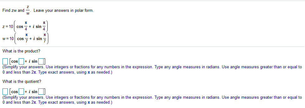 Find zw and
Leave your answers in polar form.
w
z= 10 cos
4
+ i sin
4
w = 10 cos +i sin =
What is the product?
O cos+ i sinO
(Simplify your answers. Use integers or fractions for any numbers in the expression. Type any angle measures in radians. Use angle measures greater than or equal to
O and less than 2n. Type exact answers, using n as needed.)
What is the quotient?
O cos + i sin I
(Simplify your answers. Use integers or fractions for any numbers in the expression. Type any angle measures in radians. Use angle measures greater than or equal to
O and less than 2n. Type exact answers, using n as needed.)
