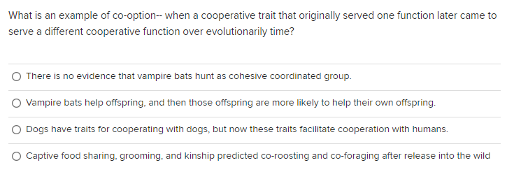 What is an example of co-option-- when a cooperative trait that originally served one function later came to
serve a different cooperative function over evolutionarily time?
There is no evidence that vampire bats hunt as cohesive coordinated group.
Vampire bats help offspring, and then those offspring are more likely to help their own offspring.
Dogs have traits for cooperating with dogs, but now these traits facilitate cooperation with humans.
O Captive food sharing, grooming, and kinship predicted co-roosting and co-foraging after release into the wild