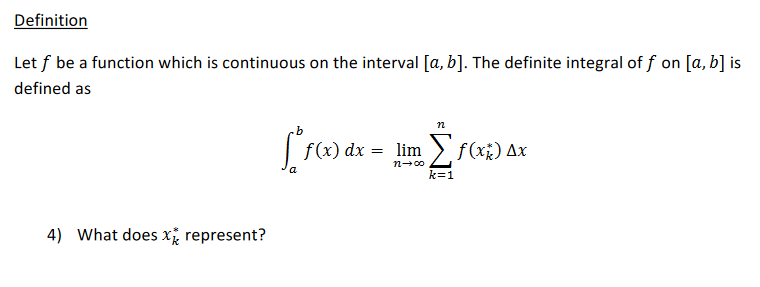 Definition
Let f be a function which is continuous on the interval [a, b]. The definite integral of f on [a, b] is
defined as
n
f(x) dx
= lim > f(x;) Ax
n-00
k=1
4) What does xi represent?
