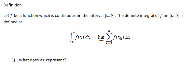 Definition
Let f be a function which is continuous on the interval [a, b]. The definite integral of f on [a, b] is
defined as
n
f(x) dx
= lim > f(x;) Ax
n-00
k=1
3) What does Ax represent?
