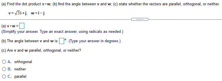 (a) Find the dot product v• w; (b) find the angle between v and w; (c) state whether the vectors are parallel, orthogonal, or neither.
v= 3i+j. w=i-j
(a) v• w =
(Simplify your answer. Type an exact answer, using radicals as needed.)
(b) The angle between v and w is °. (Type your answer in degrees.)
(c) Are v and w parallel, orthogonal, or neither?
O A. orthogonal
O B. neither
OC. parallel
