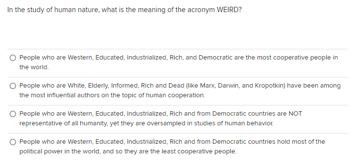 In the study of human nature, what is the meaning of the acronym WEIRD?
People who are Western, Educated, Industrialized, Rich, and Democratic are the most cooperative people in
the world.
O People who are White, Elderly, Informed, Rich and Dead (like Marx, Darwin, and Kropotkin) have been among
the most influential authors on the topic of human cooperation.
O People who are Western, Educated, Industrialized, Rich and from Democratic countries are NOT
representative of all humanity, yet they are oversampled in studies of human behavior.
People who are Western, Educated, Industrialized, Rich and from Democratic countries hold most of the
political power in the world, and so they are the least cooperative people.