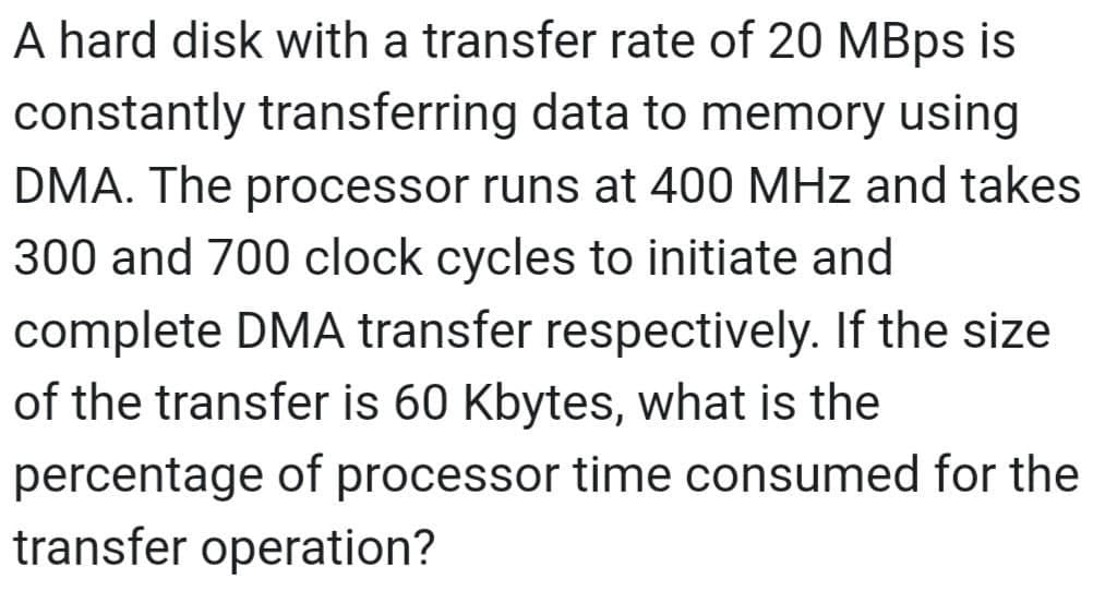 A hard disk with a transfer rate of 20 MBps is
constantly transferring data to memory using
DMA. The processor runs at 400 MHz and takes
300 and 700 clock cycles to initiate and
complete DMA transfer respectively. If the size
of the transfer is 60 Kbytes, what is the
percentage of processor time consumed for the
transfer operation?