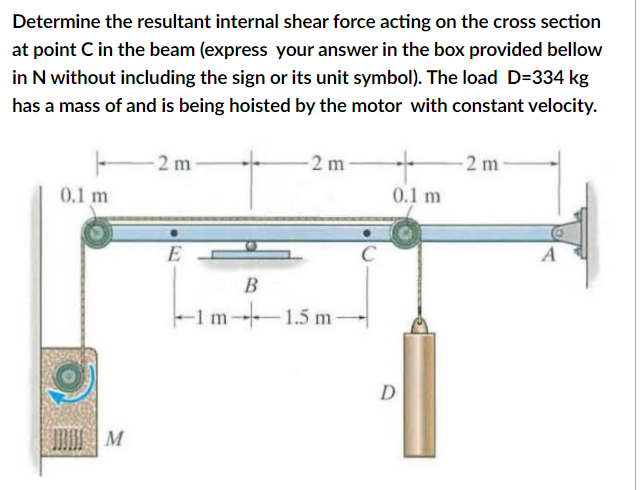 Determine the resultant internal shear force acting on the cross section
at point C in the beam (express your answer in the box provided bellow
in N without including the sign or its unit symbol). The load D=334 kg
has a mass of and is being hoisted by the motor with constant velocity.
2 m
-2 m
-2 m
0.1 m
0.1 m
C
B
-1m-1.5 m-
D
M
