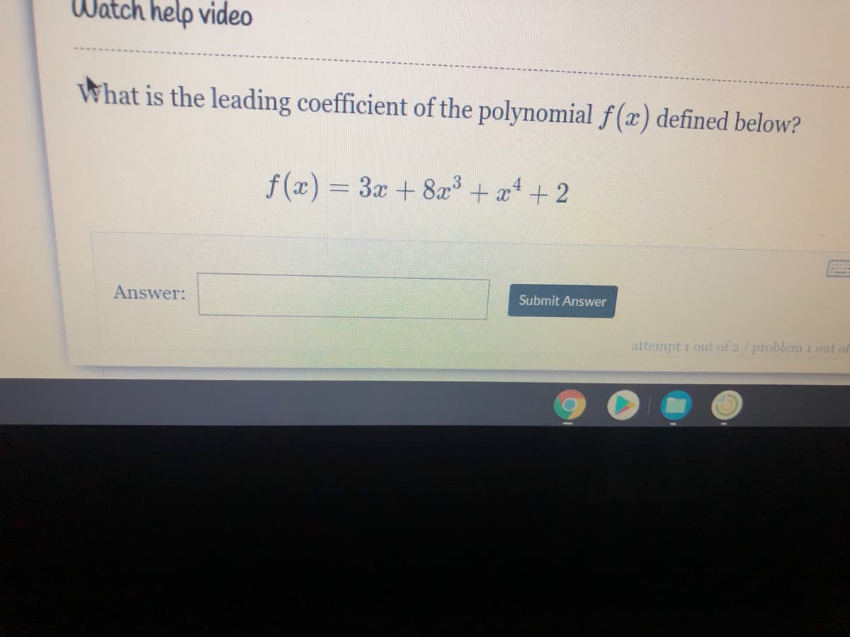 Watch help video
What is the leading coefficient of the polynomial f (x) defined below?
f (x) = 3x + 8x+ a4+ 2
Answer:
Submit Answer
attempt 1 out of 2/problem 1 out of
