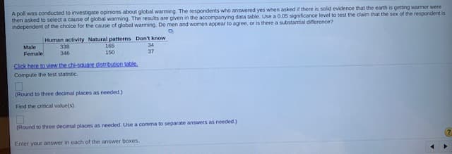 A poll was conducted to investigate opinions about global warming. The respondents who answered yes when asked if there is solid evidence that the earth is getting warmer were
then asked to select a cause of global warming. The results are given in the accompanying data table. Use a 0.05 significance level to test the claim that the sex of the respondent is
independent of the choice for the cause of global warming. Do men and women appear to agree, or is there a substantial difference?
Human activity Natural patterns Don't know
338
Male
165
34
37
Female
346
150
Click here to view the chi-sauare distribution table.
Compute the test statistic.
(Round to three decimal places as needed.)
Find the critical value(s).
(Round to three decimal places as needed. Use a comma to separate answers as needed.)
Enter your answer in each of the answer boxes.
