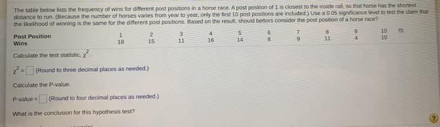 The table below lists the frequency of wins for different post positions in a horse race. A post position of 1 is closest to the inside rail, so that horse has the shortest
distance to run. (Because the number of horses varies from year to year, only the first 10 post positions are included.) Use a 0.05 significance level to test the claim that
the likelihood of winning is the same for the different post positions. Based on the result, should bettors consider the post position of a horse race?
10
4.
2
15
3
1
18
Post Position
10
11
16
14
8.
11
4.
Wins
Calculate the test statistic, .
= (Round to three decimal places as needed.)
Calculate the P-value.
P-value = (Round to four decimal places as needed.)
What is the conclusion for this hypothesis test?
