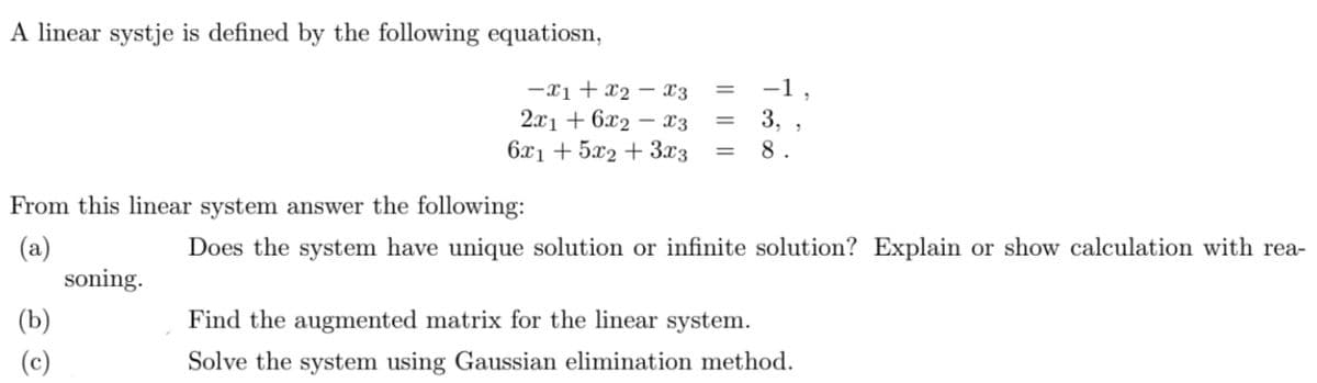 A linear systje is defined by the following equatiosn,
-x1 + x2 – x3
-1,
2.x1 + 6x2 – x3
6x1 + 5x2 + 3x3
3,
8.
%3D
From this linear system answer the following:
(a)
soning.
Does the system have unique solution or infinite solution? Explain or show calculation with rea-
(b)
Find the augmented matrix for the linear system.
(c)
Solve the system using Gaussian elimination method.
