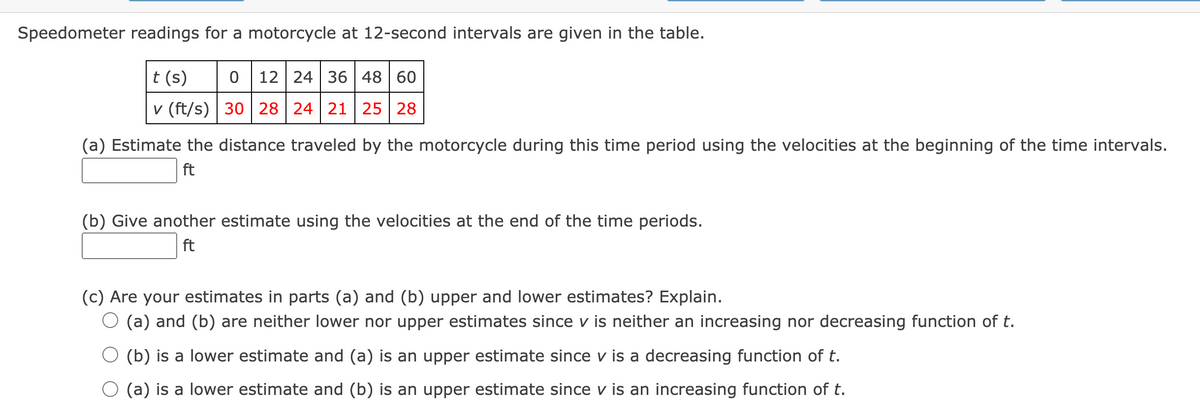 Speedometer readings for a motorcycle at 12-second intervals are given in the table.
|t (s)
0 12 24 36 48 60
v (ft/s) | 30 | 28 | 24 21 | 25 28
(a) Estimate the distance traveled by the motorcycle during this time period using the velocities at the beginning of the time intervals.
ft
(b) Give another estimate using the velocities at the end of the time periods.
ft
(c) Are your estimates in parts (a) and (b) upper and lower estimates? Explain.
O (a) and (b) are neither lower nor upper estimates since v is neither an increasing nor decreasing function of t.
O (b) is a lower estimate and (a) is an upper estimate since v is a decreasing function of t.
(a) is a lower estimate and (b) is an upper estimate since v is an increasing function of t.
