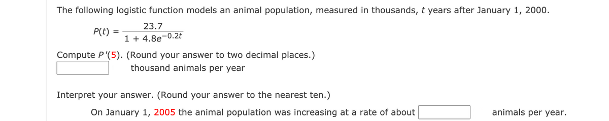 The following logistic function models an animal population, measured in thousands, t years after January 1, 2000.
23.7
P(t) =
%3D
1 + 4.8e¬0.2t
Compute P'(5). (Round your answer to two decimal places.)
thousand animals per year
Interpret your answer. (Round your answer to the nearest ten.)
On January 1, 2005 the animal population was increasing at a rate of about
animals per year.
