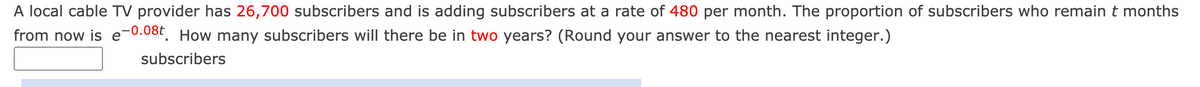 A local cable TV provider has 26,700 subscribers and is adding subscribers at a rate of 480 per month. The proportion of subscribers who remain t months
from now is e-0.08t, How many subscribers will there be in two years? (Round your answer to the nearest integer.)
subscribers
