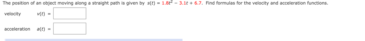 The position of an object moving along a straight path is given by s(t) = 1.8t – 3.1t + 6.7. Find formulas for the velocity and acceleration functions.
%3D
velocity
v(t)
%D
acceleration
a(t)
