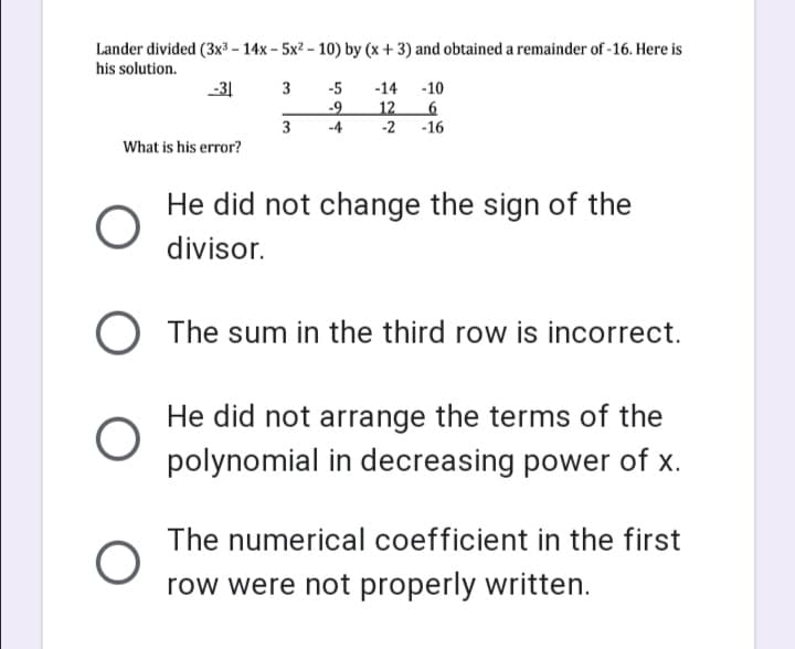 Lander divided (3x3 – 14x - 5x2 – 10) by (x + 3) and obtained a remainder of -16. Here is
his solution.
-31
3
-5
-14 -10
-9
12
-2 -16
3
-4
What is his error?
He did not change the sign of the
divisor.
) The sum in the third row is incorrect.
He did not arrange the terms of the
polynomial in decreasing power of x.
The numerical coefficient in the first
row were not properly written.
