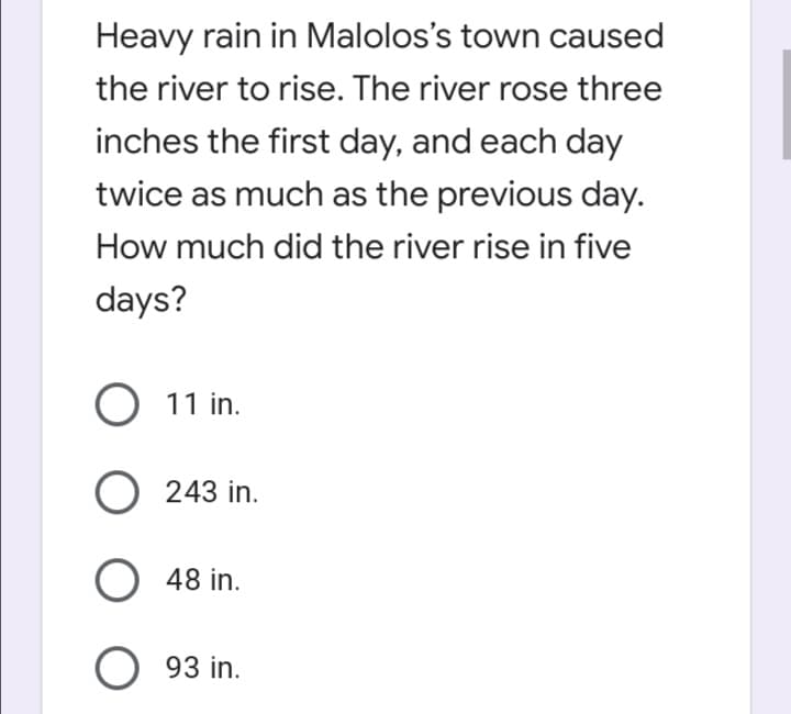 Heavy rain in Malolos's town caused
the river to rise. The river rose three
inches the first day, and each day
twice as much as the previous day.
How much did the river rise in five
days?
O 11 in.
243 in.
O 48 in.
O 93 in.
