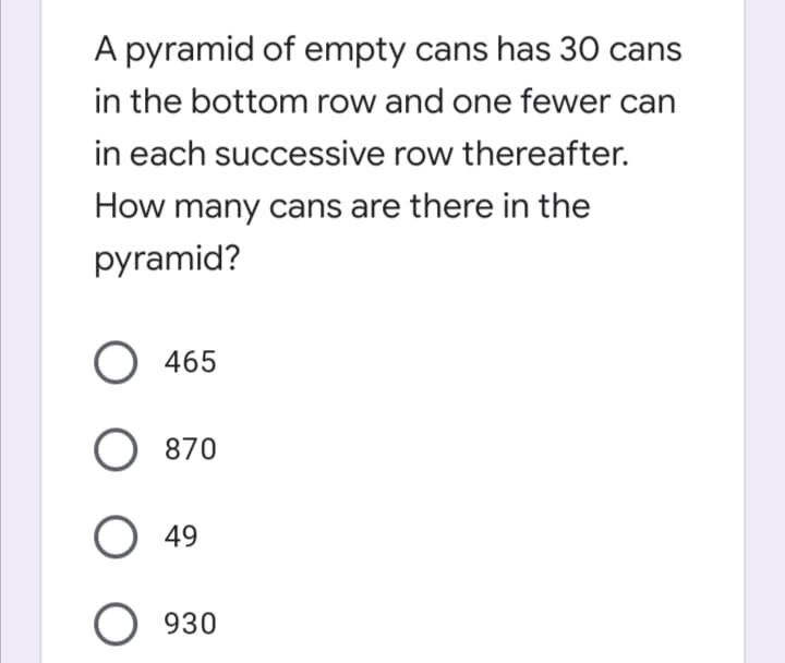 A pyramid of empty cans has 30 cans
in the bottom row and one fewer can
in each successive row thereafter.
How many cans are there in the
pyramid?
O 465
O 870
O 49
O 930

