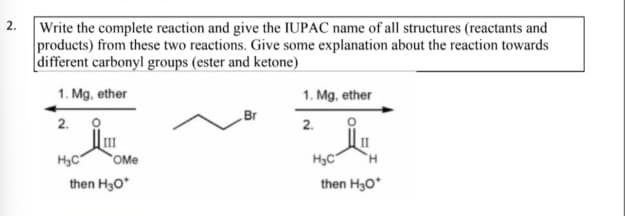 2. Write the complete reaction and give the IUPAC name of all structures (reactants and
products) from these two reactions. Give some explanation about the reaction towards
different carbonyl groups (ester and ketone)
1. Mg, ether
1. Mg, ether
Br
2.
2.
H3C
OMe
H3C
H.
then H3O*
then H30*
