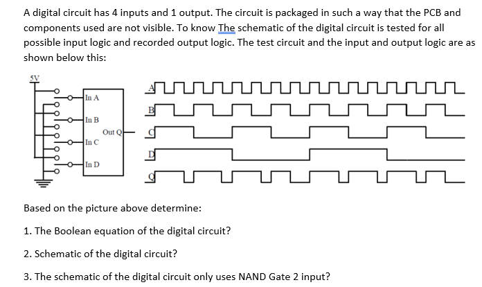 A digital circuit has 4 inputs and 1 output. The circuit is packaged in such a way that the PCB and
components used are not visible. To know The schematic of the digital circuit is tested for all
possible input logic and recorded output logic. The test circuit and the input and output logic are as
shown below this:
rnnnnnnunnnnnn
In A
In B
Out Q
In C
In D
Based on the picture above determine:
1. The Boolean equation of the digital circuit?
2. Schematic of the digital circuit?
3. The schematic of the digital circuit only uses NAND Gate 2 input?
