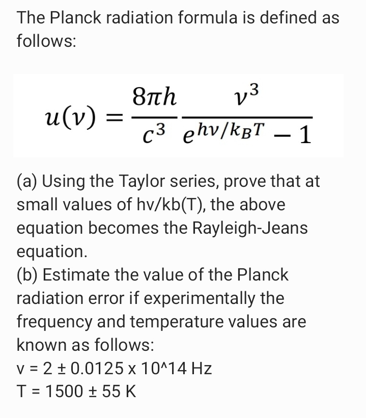 The Planck radiation formula is defined as
follows:
8th
u(v) =
v3
c3 ehv/kBT – 1
(a) Using the Taylor series, prove that at
small values of hv/kb(T), the above
equation becomes the Rayleigh-Jeans
equation.
(b) Estimate the value of the Planck
radiation error if experimentally the
frequency and temperature values are
known as follows:
v = 2 + 0.0125 x 10^14 Hz
T = 1500 ± 55 K
%3D
