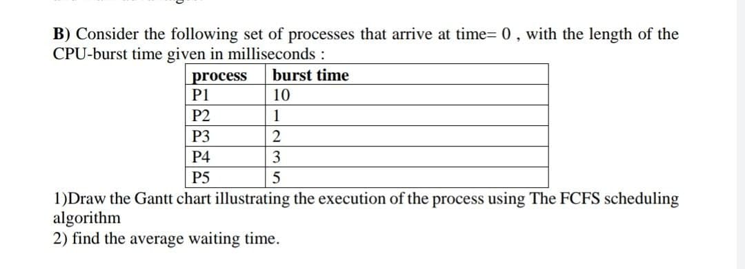 B) Consider the following set of processes that arrive at time= 0, with the length of the
CPU-burst time given in milliseconds:
burst time
process
P1
10
P2
1
P3
P4
3
P5
1)Draw the Gantt chart illustrating the execution of the process using The FCFS scheduling
algorithm
2) find the average waiting time.
