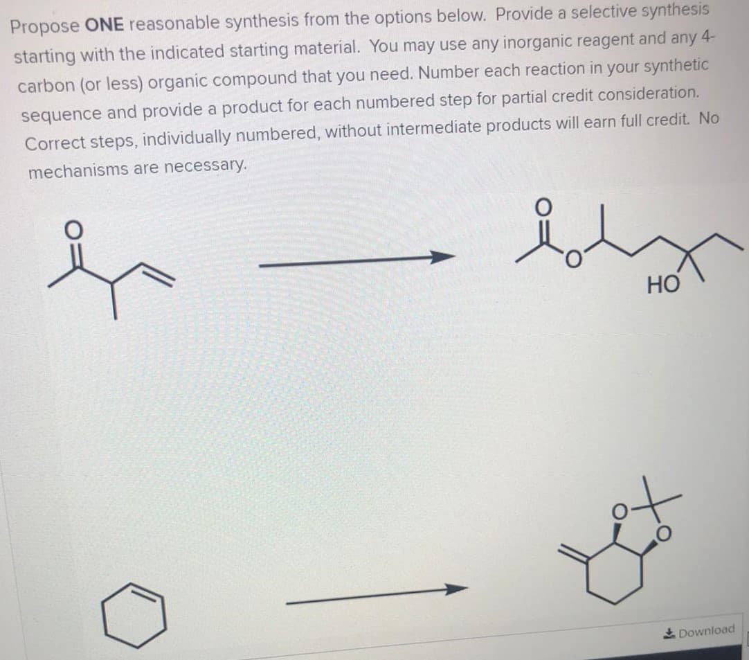 Propose ONE reasonable synthesis from the options below. Provide a selective synthesis
starting with the indicated starting material. You may use any inorganic reagent and any 4-
carbon (or less) organic compound that you need. Number each reaction in your synthetic
sequence and provide a product for each numbered step for partial credit consideration.
Correct steps, individually numbered, without intermediate products will earn full credit. No
mechanisms are necessary.
HO
to
Download
