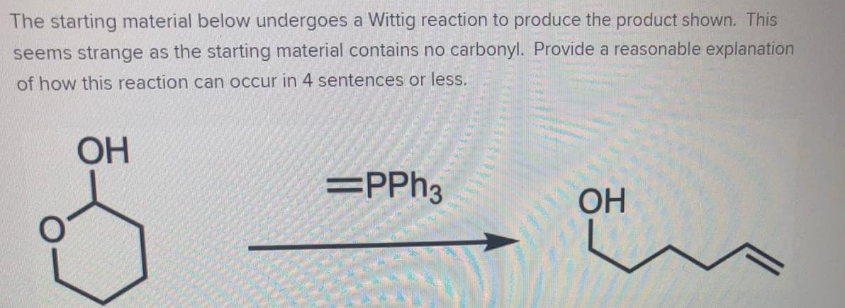 The starting material below undergoes a Wittig reaction to produce the product shown. This
seems strange as the starting material contains no carbonyl. Provide a reasonable explanation
of how this reaction can occur in 4 sentences or less.
ОН
=PPH3
OH

