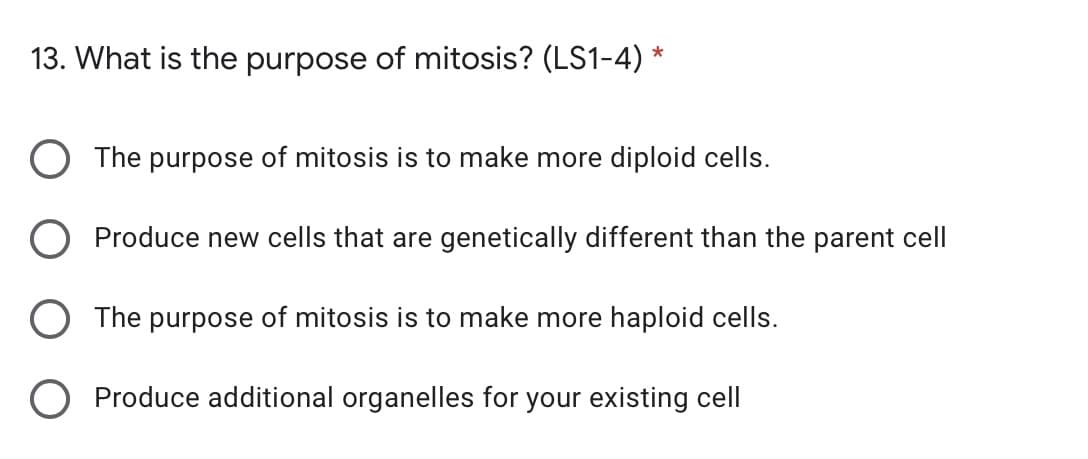 13. What is the purpose of mitosis? (LS1-4) *
The purpose of mitosis is to make more diploid cells.
Produce new cells that are genetically different than the parent cell
The purpose of mitosis is to make more haploid cells.
Produce additional organelles for your existing cell
