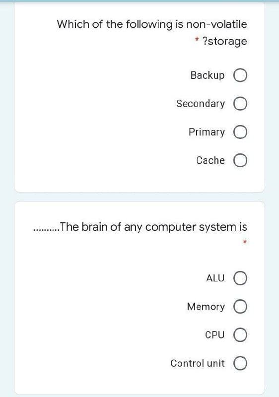 Which of the following is non-volatile
?storage
Вackup O
Secondary O
Primary O
Cache O
.The brain of any computer system is
.....
ALU
Memory O
CPU O
Control unit O
