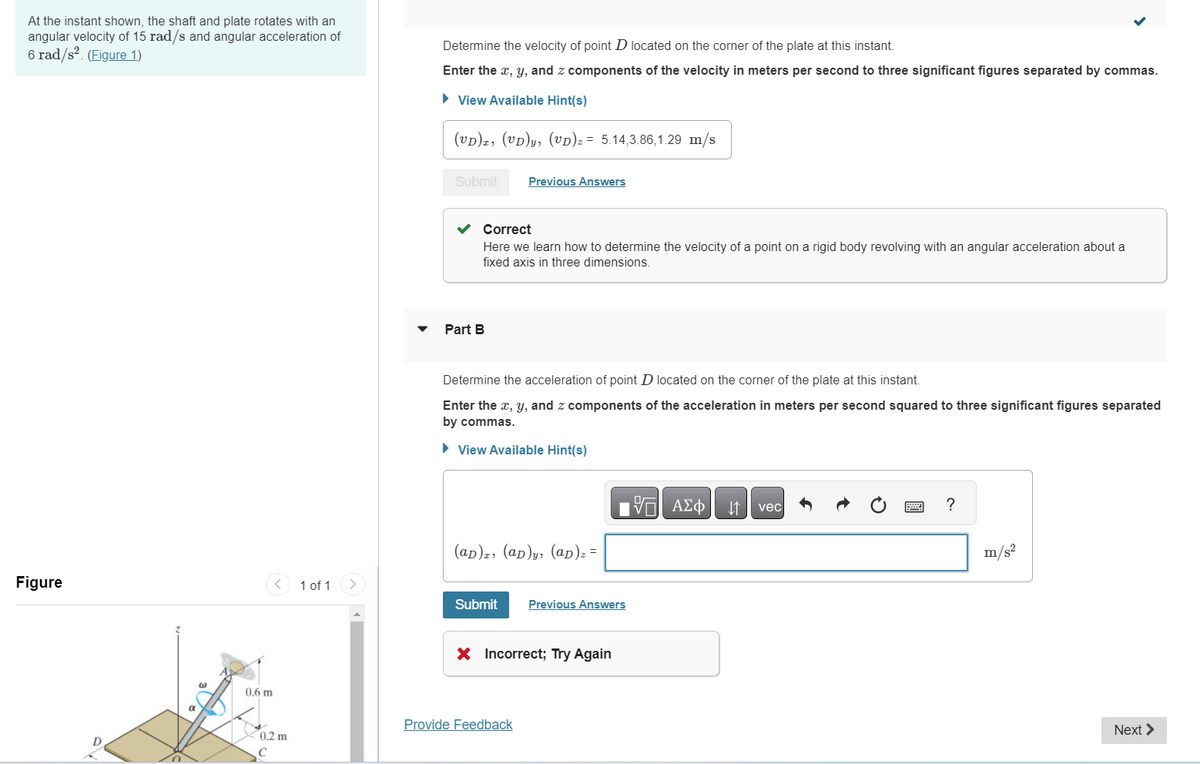 At the instant shown, the shaft and plate rotates with an
angular velocity of 15 rad/s and angular acceleration of
6 rad/s². (Figure 1)
Figure
0.6 m
V
0.2 m
C
1 of 1
Determine the velocity of point D located on the corner of the plate at this instant.
Enter the x, y, and z components of the velocity in meters per second to three significant figures separated by commas.
► View Available Hint(s)
(VD)x, (VD)y, (UD) z = 5.14,3.86,1.29 m/s
Submit
Correct
Here we learn how to determine the velocity of a point on a rigid body revolving with an angular acceleration about a
fixed axis in three dimensions.
Part B
Previous Answers
Determine the acceleration of point D located on the corner of the plate at this instant.
Enter the x, y, and z components of the acceleration in meters per second squared to three significant figures separated
by commas.
► View Available Hint(s)
(ap), (ap)y, (ap)₂ =
Submit
Provide Feedback
Previous Answers
X Incorrect; Try Again
VE ΑΣΦ
↓↑
vec
?
m/s²
Next >