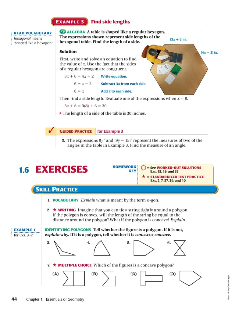 EXAMPLE 3
Find side lengths
READ VOCABULARY
.............. ..
Hexagonal means
"shaped like a hexagon."
xy ALGEBRA A table is shaped like a regular hexagon.
The expressions shown represent side lengths of the
hexagonal table. Find the length of a side.
(3x + 6) in.
Solution
(4х — 2) in
First, write and solve an equation to find
the value of x. Use the fact that the sides
of a regular hexagon are congruent.
3x + 6 = 4x – 2
Write equation.
6 = x – 2
Subtract 3x from each side.
8 = x
Add 2 to each side.
Then find a side length. Evaluate one of the expressions when x = 8.
3x + 6 = 3(8) + 6 = 30
• The length of a side of the table is 30 inches.
GUIDED PRACTICE
for Example 3
3. The expressions 8y° and (9y – 15)° represent the measures of two of the
angles in the table in Example 3. Find the measure of an angle.
1.6 EXERCISES
HOMEWORK
KEY
= See WORKED-OUT SOLUTIONS
Exs. 13, 19, and 33
* = STANDARDIZED TEST PRACTICE
Exs. 2, 7, 37, 39, and 40
SKILL PRACTICE
1. VOCABULARY Explain what is meant by the term n-gon.
2. * WRITING Imagine that you can tie a string tightly around a polygon.
If the polygon is convex, will the length of the string be equal to the
distance around the polygon? What if the polygon is concave? Explain.
IDENTIFYING POLYGONS Tell whether the figure is a polygon. If it is not,
explain why. If it is a polygon, tell whether it is convex or concave.
EXAMPLE 1
**............
for Exs. 3-7
3.
4.
5.
6.
7. * MULTIPLE CHOICE Which of the figures is a concave polygon?
©
D
44
Chapter 1 Essentials of Geometry
