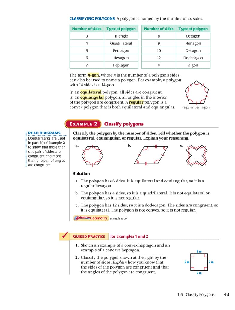 CLASSIFYING POLYGONS A polygon is named by the number of its sides.
Number of sides
Type of polygon
Number of sides Type of polygon
3
Triangle
8
Octagon
4
Quadrilateral
9
Nonagon
Pentagon
10
Decagon
Нехagon
12
Dodecagon
7
Heptagon
n-gon
The term n-gon, where n is the number of a polygon's sides,
can also be used to name a polygon. For example, a polygon
with 14 sides is a 14-gon.
In an equilateral polygon, all sides are congruent.
In an equiangular polygon, all angles in the interior
of the polygon are congruent. A regular polygon is a
convex polygon that is both equilateral and equiangular.
regular pentagon
EXAMPLE 2
Classify polygons
READ DIAGRAMS
..... ..********
Double marks are used
Classify the polygon by the number of sides. Tell whether the polygon is
equilateral, equiangular, or regular. Explain your reasoning.
in part (b) of Example 2
to show that more than
a.
b.
с.
one pair of sides are
congruent and more
than one pair of angles
are congruent.
%23
Solution
a. The polygon has 6 sides. It is equilateral and equiangular, so it is a
regular hexagon.
b. The polygon has 4 sides, so it is a quadrilateral. It is not equilateral or
equiangular, so it is not regular.
c. The polygon has 12 sides, so it is a dodecagon. The sides are congruent, so
it is equilateral. The polygon is not convex, so it is not regular.
Animated Geometry at my.hrw.com
GUIDED PRACTICE
for Examples 1 and 2
1. Sketch an example of a convex heptagon and an
example of a concave heptagon.
2 m
2. Classify the polygon shown at the right by the
umber of sides. Explain how you know that
the sides of the polygon are congruent and that
the angles of the polygon are congruent.
2 m
2 m
2 m
1.6 Classify Polygons
43
