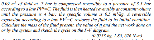 0.09 m² of fluid at .7 bar is compressed reversibly to a pressure of 3.5 bar
according to a law PV"=C. The fluid is then heated reversibly at constant volume
until the pressure is 4 bar; the specific volume is 0.5 m³/kg. A reversible
expansion according to a law PV²=C restores the fluid to its initial condition.
Calculate the mass of the fluid present, the value of n and the net work done on
or by the system and sketch the cycle on the P-V diagram.
(0.0753 kg, 1.85, 676 N-m)
