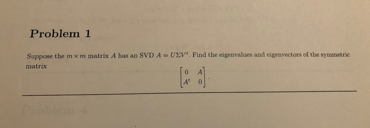 Problem 1
Suppose the mxm matrix A has an SVD A = UEV'. Find the eigenvalues and eigenvectors of the symmetric
matrix
A
At
Pe
