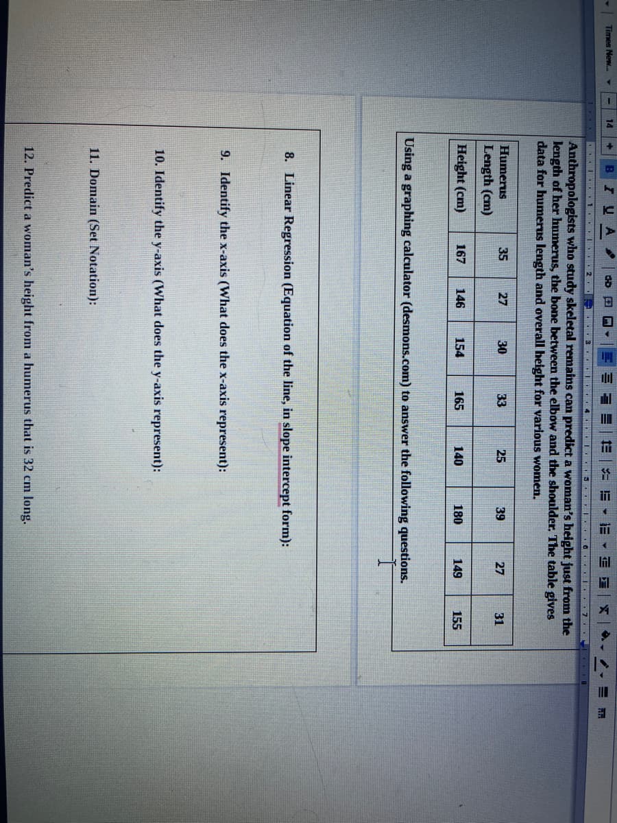 Times New..
14
B
IUA
1. 2 3 4 . 3 G 7
Anthropologists who study skeletal remains can predict a woman's height just from the
length of her humerus, the bone between the elbow and the shoulder. The table gives
data for humerus length and overall height for various women.
Humerus
35
27
30
33
25
39
27
31
Length (cm)
Height (cm)
167
146
154
165
140
180
149
155
Using a graphing calculator (desmons.com) to answer the following questions.
8. Linear Regression (Equation of the line, in slope intercept form):
9. Identify the x-axis (What does the x-axis represent):
10. Identify the y-axis (What does the y-axis represent):
11. Domain (Set Notation):
12. Predict a woman's height from a humerus that is 32 cm long.
