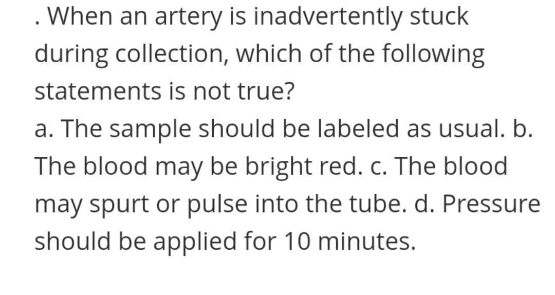 . When an artery is inadvertently stuck
during collection, which of the following
statements is not true?
a. The sample should be labeled as usual. b.
The blood may be bright red. c. The blood
may spurt or pulse into the tube. d. Pressure
should be applied for 10 minutes.