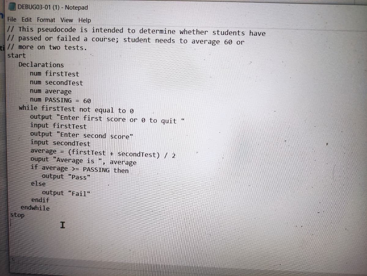 DEBUG03-01 (1) - Notepad
File Edit Format View Help
// This pseudocode is intended to determine whether students have
// passed or failed a course; student needs to average 60 or
ti // more on two tests.
start
Declarations
num firstTest
num secondTest
num average
num PASSING = 60
while firstTest not equal to 0
output "Enter first score or 0 to quit "
input firstTest
stop
output "Enter second score"
input second Test
average =
ouput "Average is
average
if average >= PASSING then
output "Pass"
else
(firstTest+ secondTest) / 2
endif
endwhile
output "Fail"
I