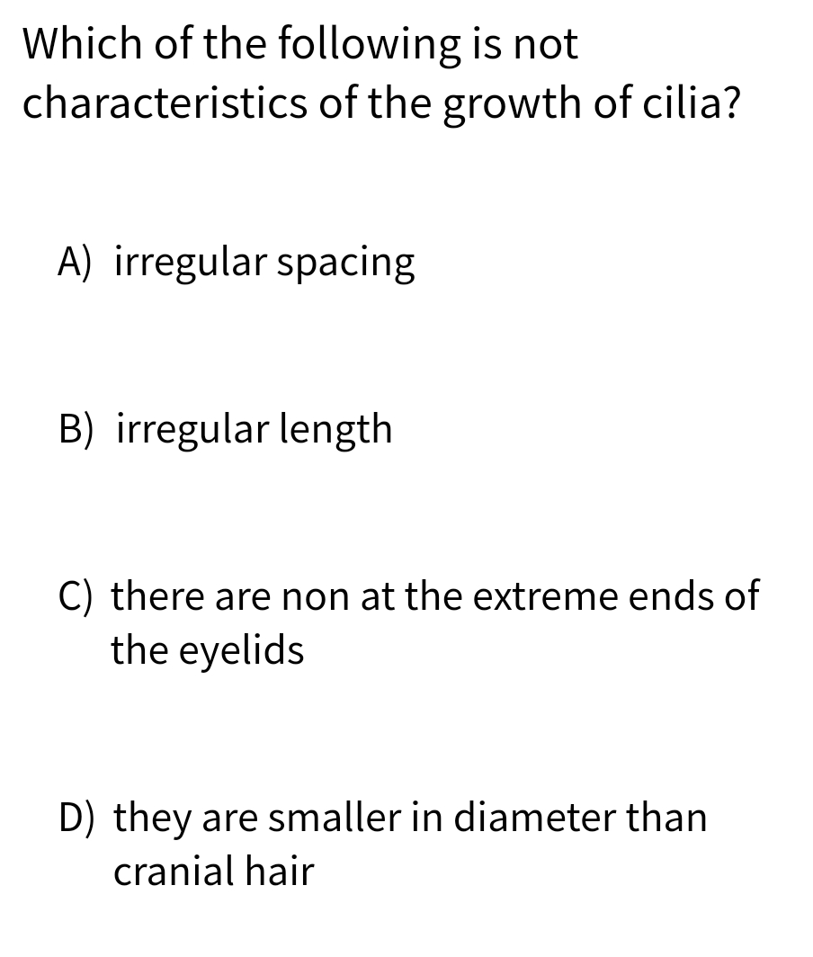Which of the following is not
characteristics of the growth of cilia?
A) irregular spacing
B) irregular length
C) there are non at the extreme ends of
the eyelids
D) they are smaller in diameter than
cranial hair