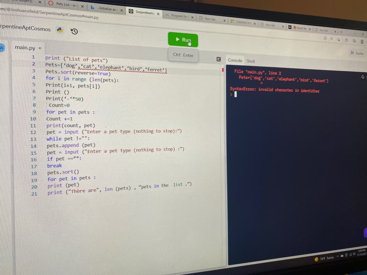 X
rpentineAptCosmos
A
m/@Joshuacofield/SerpentineAptCosmos#main.py
main.py x
1
2
3
4
5
6
7
8
9
10
11
12
13
14
15
16
17
18
19
20
21
Pets List-inc X
b.Initialize an X
Pets.sort (reverse=True)
for i in range (len(pets):
Print(i+1, pets[i])
Print ()
Print (*-*50)
print ("List of pets")
Pets=['dog', 'cat' 'elephant', 'bird', 'ferret']
Count=0
for pet in pets :
Count +=1.
=
pets.append (pet).
SerpentineAp x
print(count, pet)
pet input ("Enter a pet type (nothing to stop):")
while pet !="":
pet
if pet ==**:
break
as Program for X New tab
pets.sort()
for pet in pets :
Rup
Ctrl Enter
input ("Enter a pet type (nothing to stop) :")
print (pet)
print ("Thère are", len (pets), "pets in the list.")
X
Celebrity rest x New tab
Console Shell
X
A
Hurry! Iter x New tab
File "main.py", line 2
Pets=['dog', 'cat', 'elephant", "bird', 'ferret']
SyntaxError: invalid character in identifier
x +
To
74°F Sunny A
D
@
0
& Invite
Q
3:39 PM
544 11/16/2021