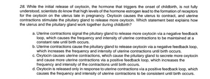 28. While the initial release of oxytocin, the hormone that triggers the onset of childbirth, is not fully
understood, scientists do know that high levels of the hormone estrogen lead to the formation of receptors
for the oxytocin on the uterus late in pregnancy. Oxytocin causes the uterus to contract, and uterine
contractions stimulate the pituitary gland to release more oxytocin. Which statement best explains how
the uterus and the pituitary gland work together during childbirth?
a. Uterine contractions signal the pituitary gland to release more oxytocin via a negative feedback
loop, which causes the frequency and intensity of uterine contractions to be maintained at a
constant rate until birth occurs.
b. Uterine contractions cause the pituitary gland to release oxytocin via a negative feedback loop,
which increases the frequency and intensity of uterine contractions until birth occurs.
c. Oxytocin causes uterine contractions, which cause the pituitary gland to secrete more oxytocin
and cause more uterine contractions via a positive feedback loop, which increases the
frequency and intensity of the contractions until birth occurs.
d. Oxytocin is released only in response to uterine contractions via a positive feedback loop, which
causes the frequency and intensity of uterine contractions to be consistent until birth occurs.