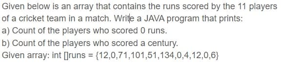Given below is an array that contains the runs scored by the 11 players
of a cricket team in a match. Write a JAVA program that prints:
a) Count of the players who scored 0 runs.
b) Count of the players who scored a century.
Given array: int []runs = {12,0,71,101,51,134,0,4,12,0,6}
