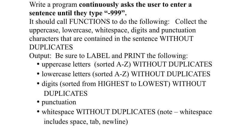 Write a program continuously asks the user to enter a
sentence until they type "-999".
It should call FUNCTIONS to do the following: Collect the
uppercase, lowercase, whitespace, digits and punctuation
characters that are contained in the sentence WITHOUT
DUPLICATES
Output: Be sure to LABEL and PRINT the following:
• uppercase letters (sorted A-Z) WITHOUT DUPLICATES
• lowercase letters (sorted A-Z) WITHOUT DUPLICATES
digits (sorted from HIGHEST to LOWEST) WITHOUT
DUPLICATES
punctuation
whitespace WITHOUT DUPLICATES (note – whitespace
includes space, tab, newline)
