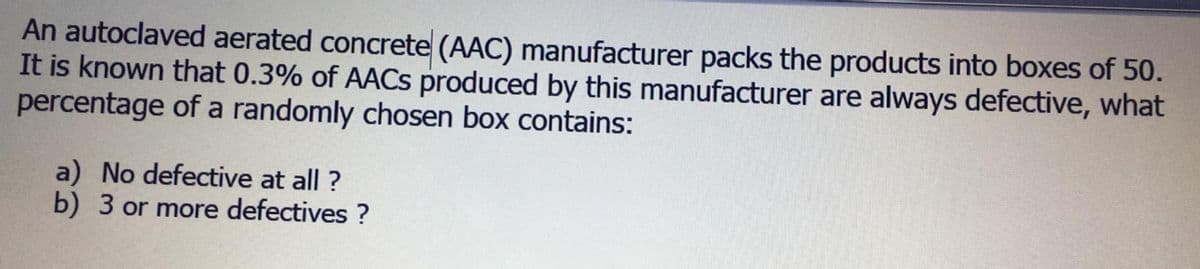 An autoclaved aerated concrete (AAC) manufacturer packs the products into boxes of 50.
It is known that 0.3% of AACS produced by this manufacturer are always defective, what
percentage of a randomly chosen box contains:
a) No defective at all ?
b) 3 or more defectives ?
