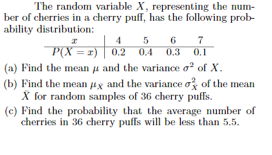 The random variable X, representing the num-
ber of cherries in a cherry puff, has the following prob-
ability distribution:
5
7
P(X = r) | 0.2
(a) Find the mean µ and the variance o? of X.
(b) Find the mean µx and the variance o of the mean
X for random samples of 36 cherry puffs.
(c) Find the probability that the average number of
cherries in 36 cherry puffs will be less than 5.5.
0.2 0.4
0.3
0.1
