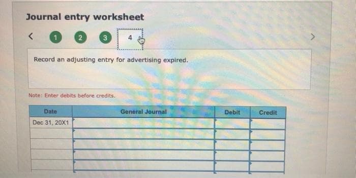 Journal entry worksheet
3
Record an adjusting entry for advertising expired.
Note: Enter debits before credits.
Date
General Journal
Debit
Credit
Dec 31, 20X1
