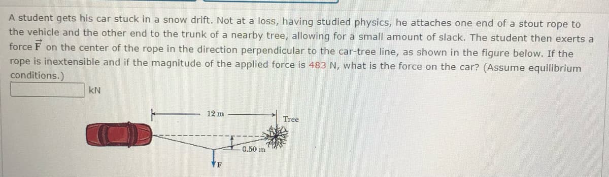 A student gets his car stuck in a snow drift. Not at a loss, having studied physics, he attaches one end of a stout rope to
the vehicle and the other end to the trunk of a nearby tree, allowing for a small amount of slack. The student then exerts a
force F
on the center of the rope in the direction perpendicular to the car-tree line, as shown in the figure below. If the
rope is inextensible and if the magnitude of the applied force is 483 N, what is the force on the car? (Assume equilibrium
conditions.)
kN
12 m
Tree
0.50 m
F
