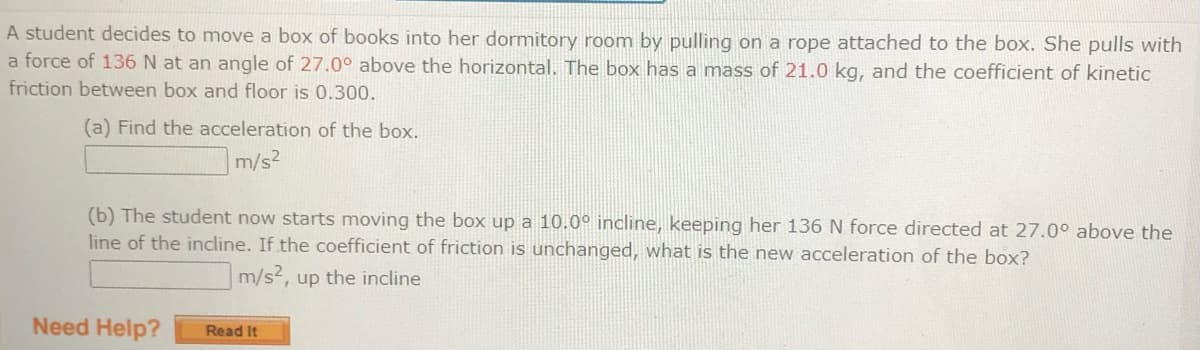 A student decides to move a box of books into her dormitory room by pulling on a rope attached to the box. She pulls with
a force of 136 N at an angle of 27.0° above the horizontal. The box has a mass of 21.0 kg, and the coefficient of kinetic
friction between box and floor is 0.300.
(a) Find the acceleration of the box.
m/s2
(b) The student now starts moving the box up a 10.0° incline, keeping her 136 N force directed at 27.0° above the
line of the incline. If the coefficient of friction is unchanged, what is the new acceleration of the box?
m/s2, up the incline
Need Help?
Read It
